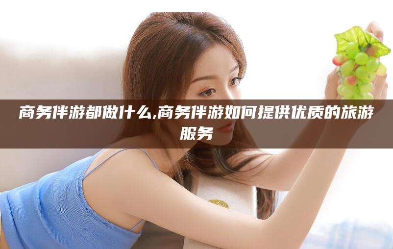 北海商务伴游都做什么,商务伴游如何提供优质的旅游服务