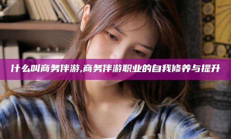 北海什么叫商务伴游,商务伴游职业的自我修养与提升