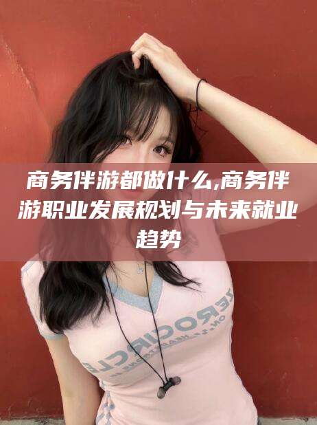 北海商务伴游都做什么,商务伴游职业发展规划与未来就业趋势