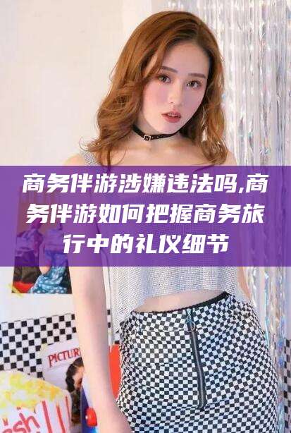 北海商务伴游涉嫌违法吗,商务伴游如何把握商务旅行中的礼仪细节