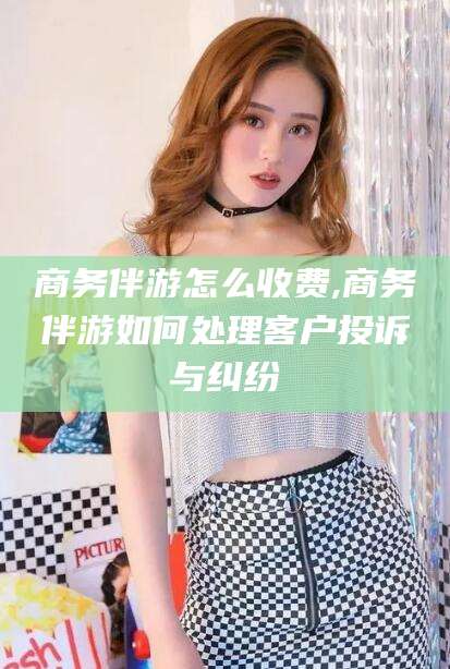 北海商务伴游怎么收费,商务伴游如何处理客户投诉与纠纷