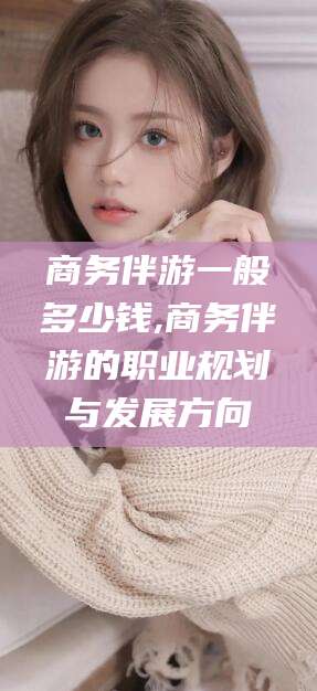 北海商务伴游一般多少钱,商务伴游的职业规划与发展方向