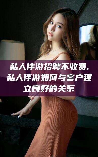 北海私人伴游招聘不收费,私人伴游如何与客户建立良好的关系