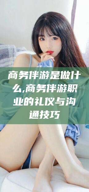 北海商务伴游是做什么,商务伴游职业的礼仪与沟通技巧