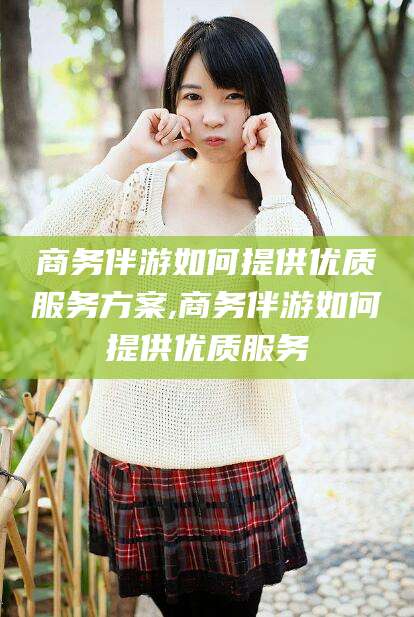 北海商务伴游如何提供优质服务方案,商务伴游如何提供优质服务