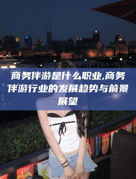 北海商务伴游是什么职业,商务伴游行业的发展趋势与前景展望