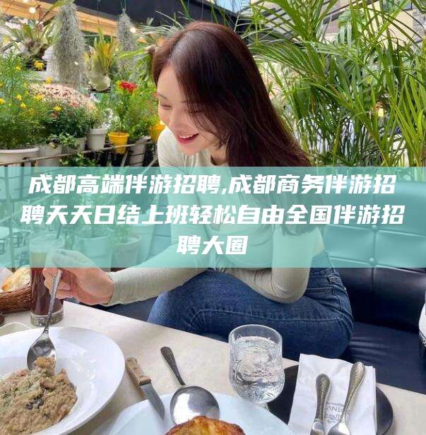 北海成都高端伴游招聘,成都商务伴游招聘天天日结上班轻松自由全国伴游招聘大圈