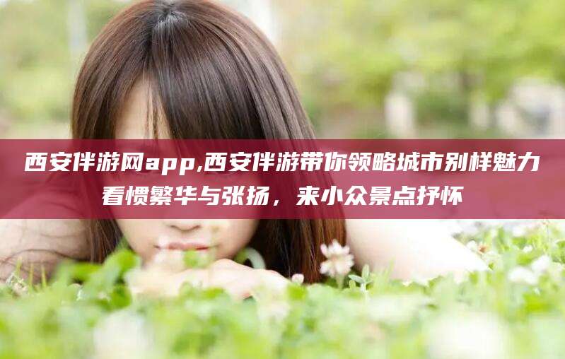 北海西安伴游网app,西安伴游带你领略城市别样魅力看惯繁华与张扬，来小众景点抒怀