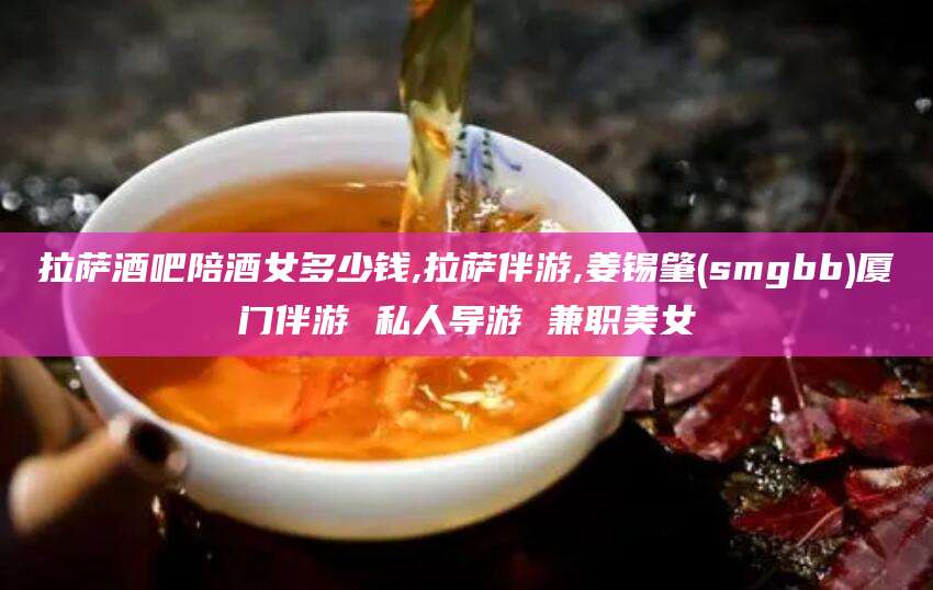 北海拉萨酒吧陪酒女多少钱,拉萨伴游,姜锡肇(smgbb)厦门伴游 私人导游 兼职美女