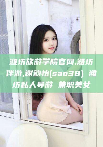 北海潍坊旅游学院官网,潍坊伴游,谢韵怡(sao38) 潍坊私人导游 兼职美女