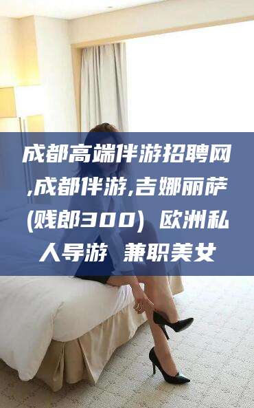 北海成都高端伴游招聘网,成都伴游,吉娜丽萨(贱郎300) 欧洲私人导游 兼职美女