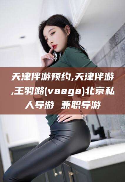 北海天津伴游预约,天津伴游,王羽潞(vaaga)北京私人导游 兼职导游