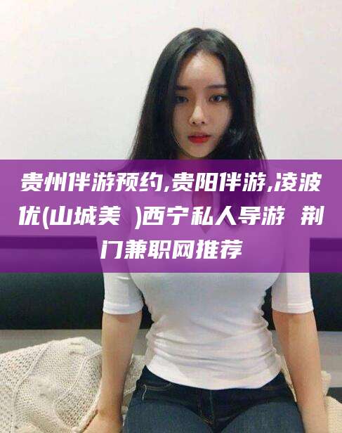 北海贵州伴游预约,贵阳伴游,凌波优(山城美姫)西宁私人导游 荆门兼职网推荐