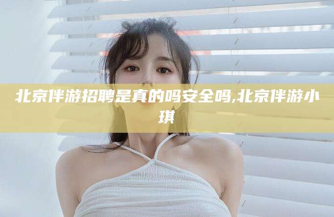 北海北京伴游招聘是真的吗安全吗,北京伴游小琪