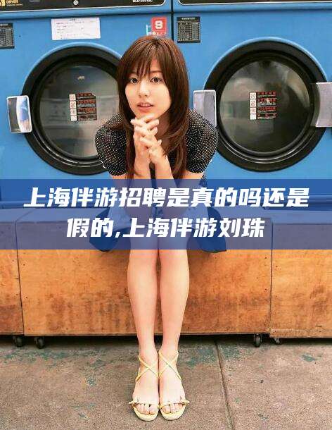 北海上海伴游招聘是真的吗还是假的,上海伴游刘珠