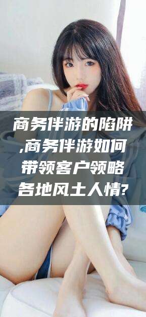 北海商务伴游的陷阱,商务伴游如何带领客户领略各地风土人情?