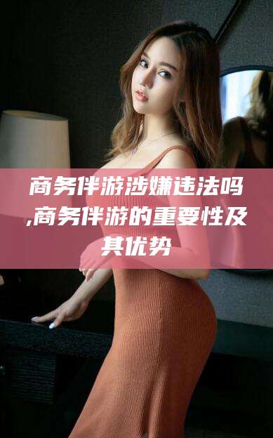 北海商务伴游涉嫌违法吗,商务伴游的重要性及其优势