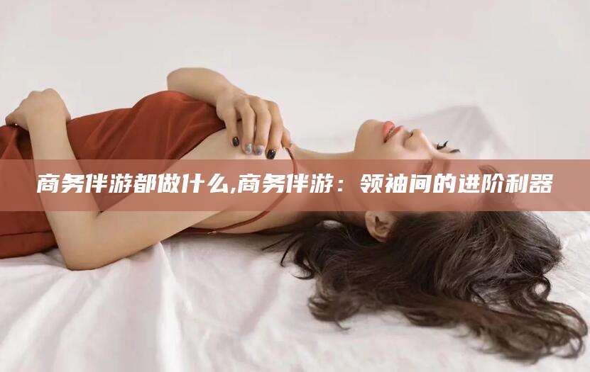 北海商务伴游都做什么,商务伴游：领袖间的进阶利器