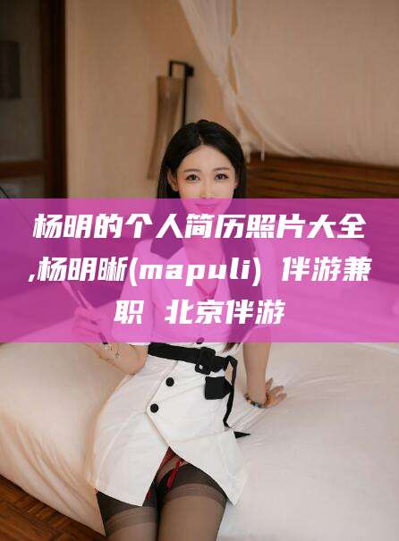 北海杨明的个人简历照片大全,杨明晰(mapuli) 伴游兼职 北京伴游