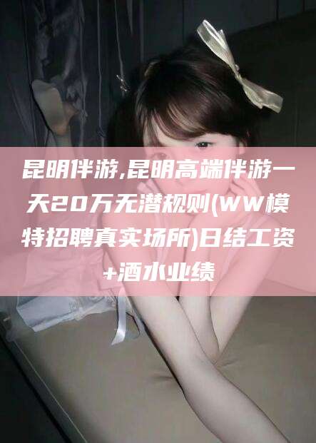 北海昆明伴游,昆明高端伴游一天20万无潜规则(WW模特招聘真实场所)日结工资+酒水业绩