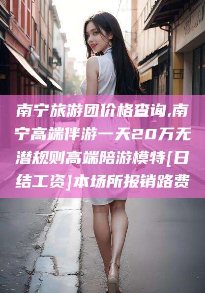 北海南宁旅游团价格查询,南宁高端伴游一天20万无潜规则高端陪游模特[日结工资]本场所报销路费