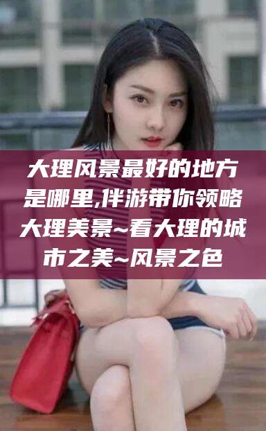 北海大理风景最好的地方是哪里,伴游带你领略大理美景~看大理的城市之美~风景之色