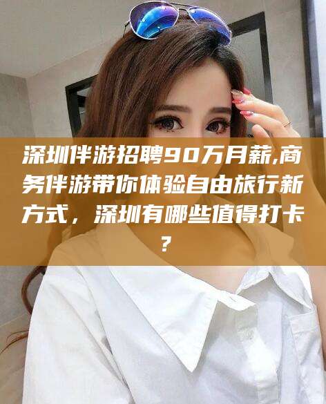 北海深圳伴游招聘90万月薪,商务伴游带你体验自由旅行新方式，深圳有哪些值得打卡？