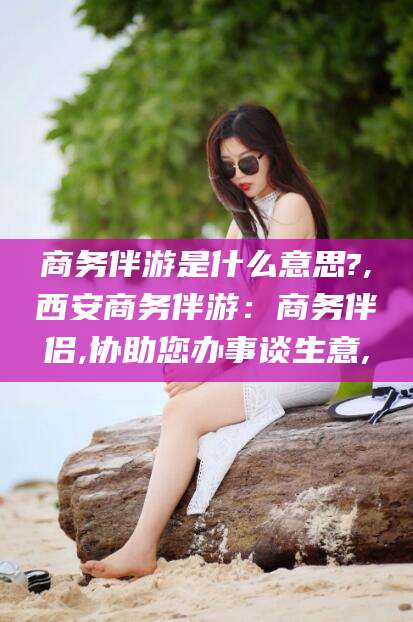 北海商务伴游是什么意思?,西安商务伴游：商务伴侣,协助您办事谈生意,