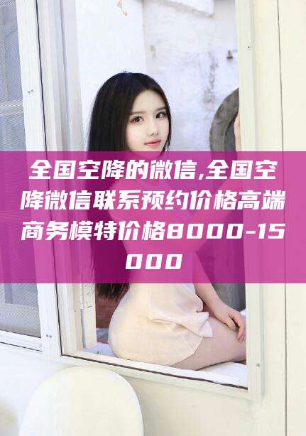 北海全国空降的微信,全国空降微信联系预约价格高端商务模特价格8000-15000
