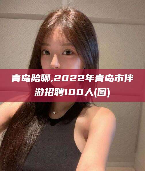 北海青岛陪聊,2022年青岛市伴游招聘100人(图)
