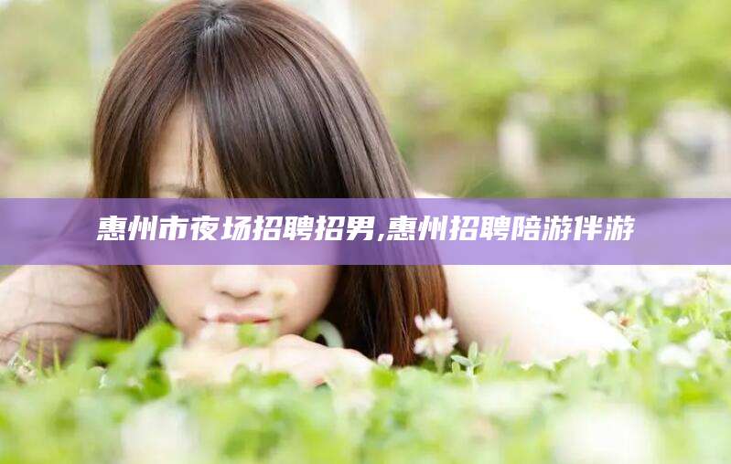 北海惠州市夜场招聘招男,惠州招聘陪游伴游