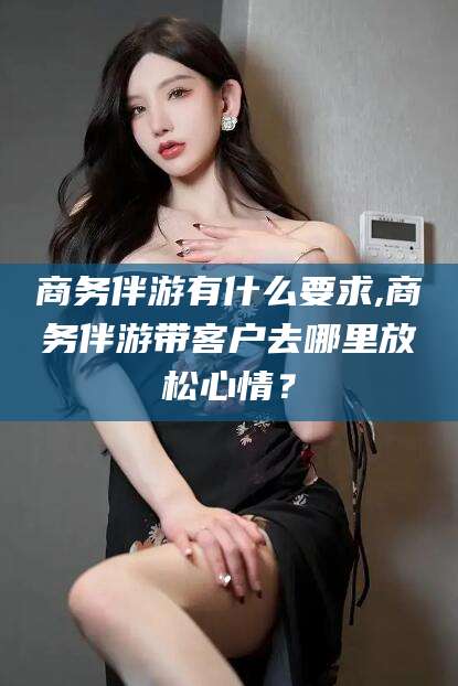 北海商务伴游有什么要求,商务伴游带客户去哪里放松心情？