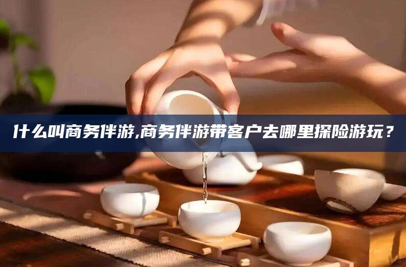北海什么叫商务伴游,商务伴游带客户去哪里探险游玩？