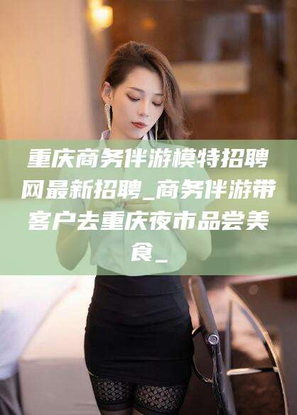 北海重庆商务伴游模特招聘网最新招聘_商务伴游带客户去重庆夜市品尝美食_
