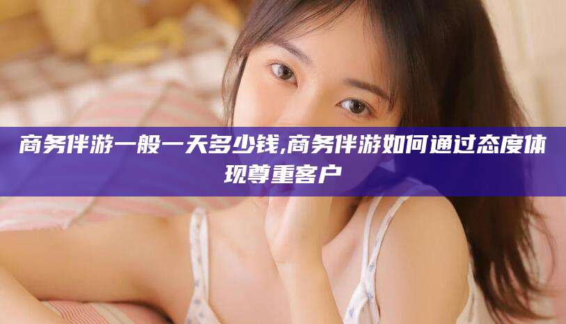 北海商务伴游一般一天多少钱,商务伴游如何通过态度体现尊重客户